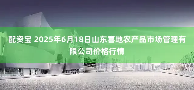 配资宝 2025年6月18日山东喜地农产品市场管理有限公司价格行情