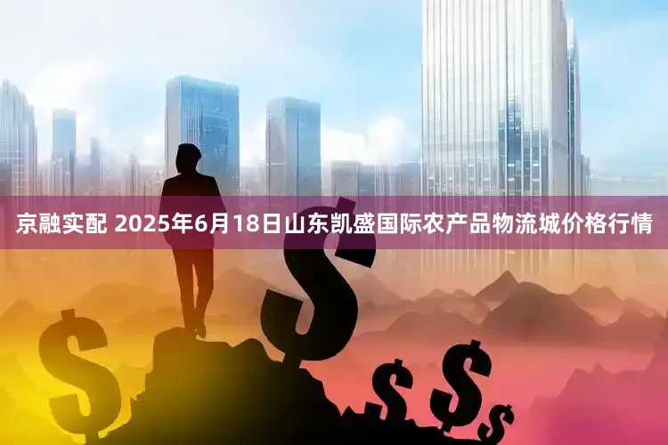 京融实配 2025年6月18日山东凯盛国际农产品物流城价格行情