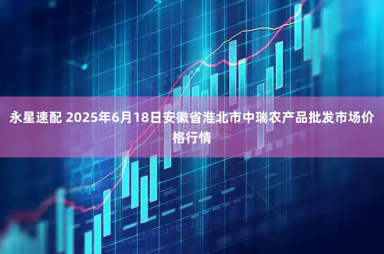 永星速配 2025年6月18日安徽省淮北市中瑞农产品批发市场价格行情