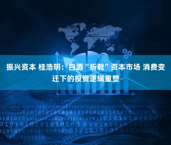 振兴资本 桂浩明：白酒“折戟”资本市场 消费变迁下的投资逻辑重塑