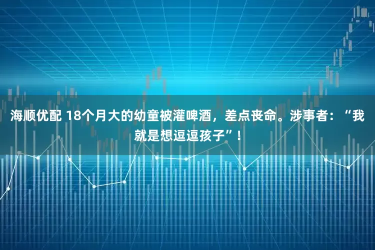 海顺优配 18个月大的幼童被灌啤酒，差点丧命。涉事者：“我就是想逗逗孩子”！