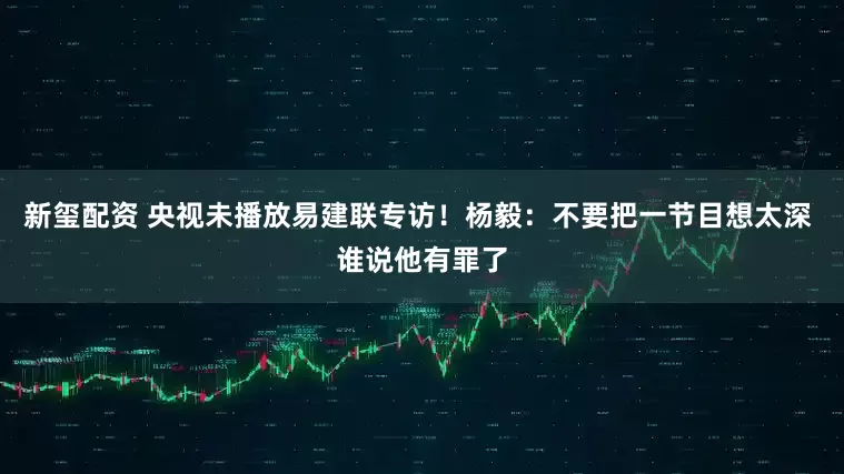 新玺配资 央视未播放易建联专访！杨毅：不要把一节目想太深 谁说他有罪了