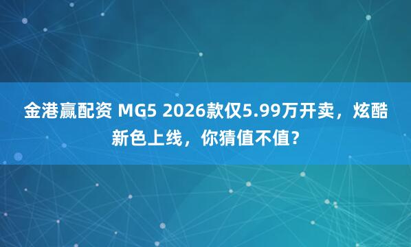 金港赢配资 MG5 2026款仅5.99万开卖，炫酷新色上线，你猜值不值？