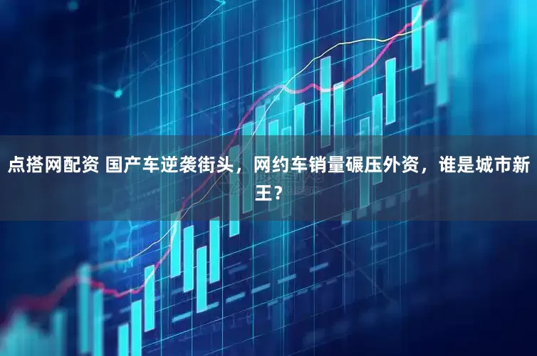 点搭网配资 国产车逆袭街头，网约车销量碾压外资，谁是城市新王？