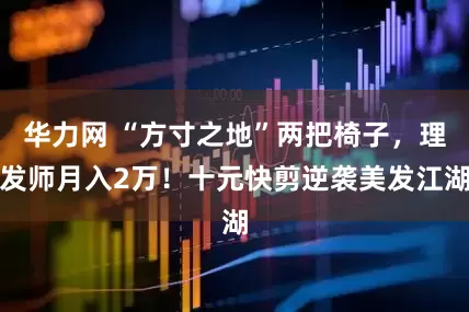 华力网 “方寸之地”两把椅子，理发师月入2万！十元快剪逆袭美发江湖