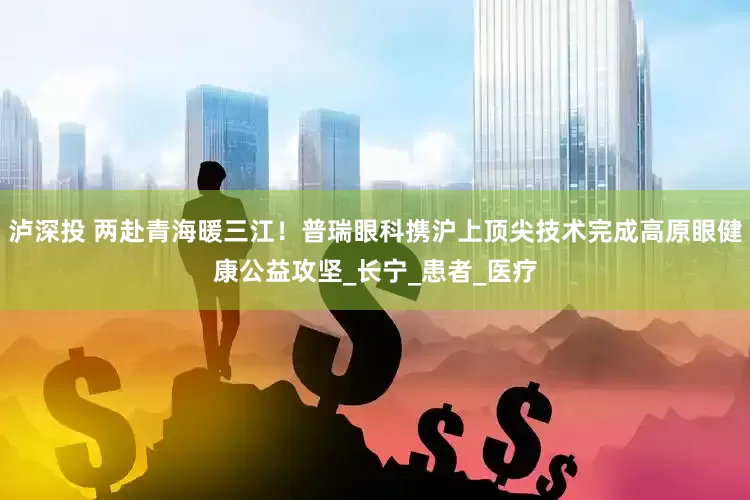 泸深投 两赴青海暖三江！普瑞眼科携沪上顶尖技术完成高原眼健康公益攻坚_长宁_患者_医疗