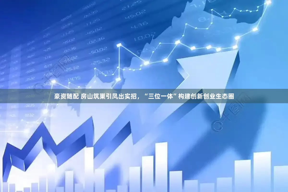 豪资随配 房山筑巢引凤出实招，“三位一体”构建创新创业生态圈