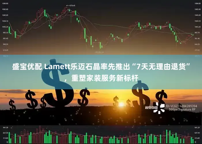 盛宝优配 Lamett乐迈石晶率先推出“7天无理由退货”，重塑家装服务新标杆
