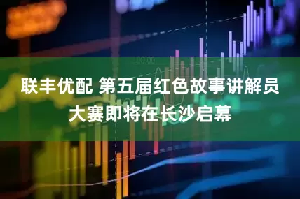 联丰优配 第五届红色故事讲解员大赛即将在长沙启幕