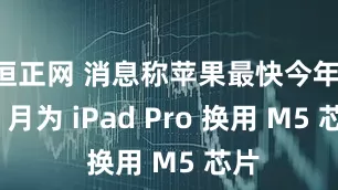 恒正网 消息称苹果最快今年 10 月为 iPad Pro 换用 M5 芯片