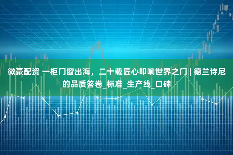 微豪配资 一柜门窗出海，二十载匠心叩响世界之门 | 德兰诗尼的品质答卷_标准_生产线_口碑