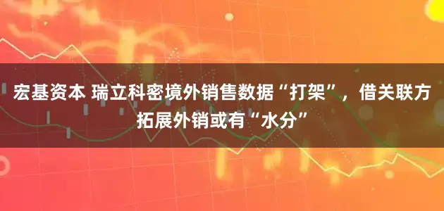 宏基资本 瑞立科密境外销售数据“打架”，借关联方拓展外销或有“水分”