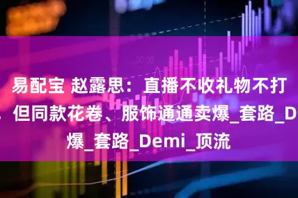 易配宝 赵露思：直播不收礼物不打赏不带货，但同款花卷、服饰通通卖爆_套路_Demi_顶流
