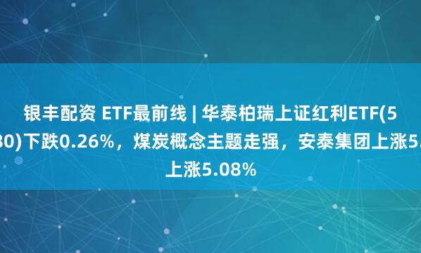 银丰配资 ETF最前线 | 华泰柏瑞上证红利ETF(510880)下跌0.26%，煤炭概念主题走强，安泰集团上涨5.08%