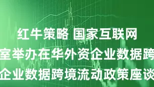 红牛策略 国家互联网信息办公室举办在华外资企业数据跨境流动政策座谈会