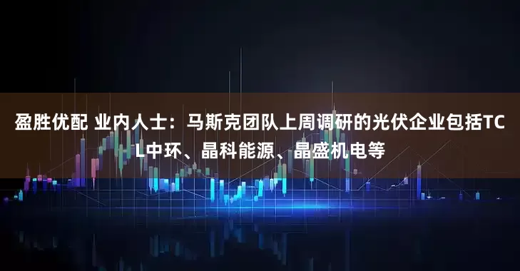 盈胜优配 业内人士：马斯克团队上周调研的光伏企业包括TCL中环、晶科能源、晶盛机电等