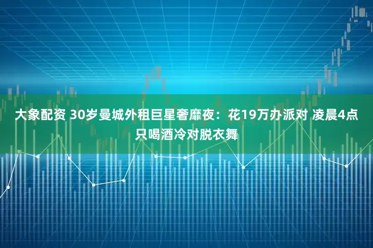 大象配资 30岁曼城外租巨星奢靡夜：花19万办派对 凌晨4点只喝酒冷对脱衣舞