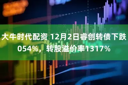 大牛时代配资 12月2日睿创转债下跌054%，转股溢价率1317%