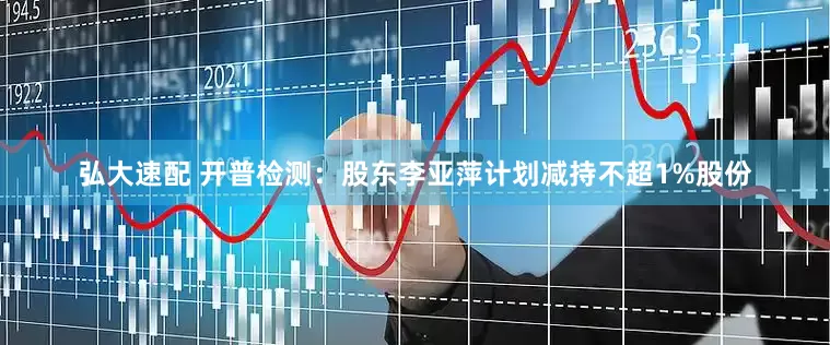弘大速配 开普检测：股东李亚萍计划减持不超1%股份