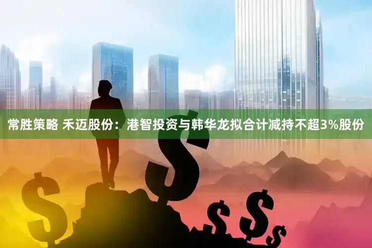 常胜策略 禾迈股份：港智投资与韩华龙拟合计减持不超3%股份