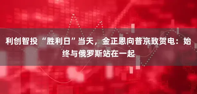 利创智投 “胜利日”当天，金正恩向普京致贺电：始终与俄罗斯站在一起